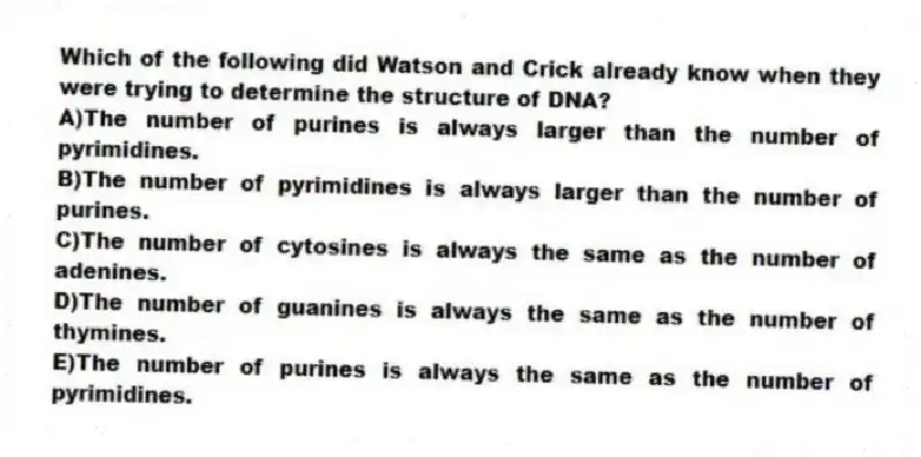 Which of the following did Watson and Crick already know when they were trying to determine the structure of DNA?
A)The number of purines is always larger than the number of pyrimidines.
B)The number of pyrimidines is always larger than the number of purines.
C)The number of cytosines is always the same as the number of adenines.
D)The number of guanines is always the same as the number of thymines.
E)The number of purines is always the same as the number of pyrimidines.