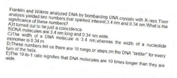 Franklin and Wilkins analyzed DNA by bombarding DNA crystals with X-rays.Their analysis yielded two numbers that sparked interest,3.4 nm and 0.34 nm.What is the significance of these numbers?
A)It turned out to be just a coincidence.
B)DNA molecules are 3.4 nm long and 0.34 nm wide.
C)The width of a DNA molecule is 3.4 nm,whereas the width of a nucleotide monomer is 0.34 m.
D)These numbers tell us there are 10 rungs,or steps,on the DNA "ladder" for every turn of the helix.
E)The 10-to-1 ratio signifies that DNA molecules are 10 times longer than they are wide.