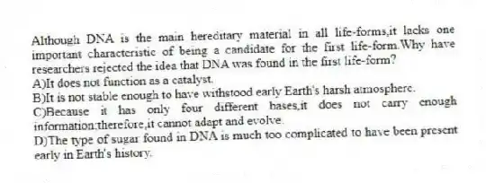 Although DNA is the main hereditary material in all life-forms,it lacks one important characteristic of being a candidate for the first life-form.Why have researchers rejected the idea that DNA was found in the first life-form?
A)It does not function as a catalyst.
B)It is not stable enough to have withstood early Earth's harsh atmosphere.
C)Because it has only four different bases,it does not carry enough information;therefore,it cannot adapt and evolve.
D)The type of sugar found in DNA is much too complicated to have been present early in Earth's history.