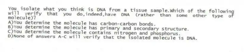 You isolate what you think is DNA from a tissue sample.Which of the following will verify that you do,indeed,have DNA (rather than some other type of molecule)?
A)You determine the molecule has carbon-carbon bonds.
B)You determine the molecule has primary and secondary structure.
C)You determine the molecule contains nitrogen and phosphorus.
D)None of answers A-C will verify that the isolated molecule is DNA.