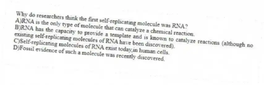 Why do researchers think the first self-replicating molecule was RNA?
A)RNA is the only type of molecule that can catalyze a chemical reaction.
B)RNA has the capacity to provide a template and is known to catalyze reactions (although no existing self-replicating molecules of RNA have been discovered).
C)Self-replicating molecules of RNA exist today,in human cells.
D)Fossil evidence of such a molecule was recently discovered.