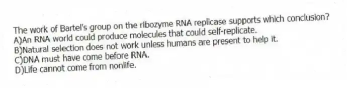 The work of Bartel's group on the ribozyme RNA replicase supports which conclusion?
A)An RNA world could produce molecules that could self-replicate.
B)Natural selection does not work unless humans are present to help it.
C)DNA must have come before RNA.
D)Life cannot come from nonlife.