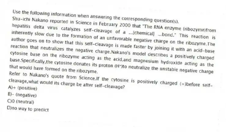 Use the following information when answering the corresponding question(s).
Shu-ichi Nakano reported in Science in February 2000 that "The RNA enzyme (ribozyme)from hepatitis delta virus catalyzes self-cleavage of a ...[chemical] ...bond." This reaction is inherently slow due to the formation of an unfavorable negative charge on the ribozyme.The author goes on to show that this self-cleavage is made faster by joining it with an acid-base reaction that neutralizes the negative charge.Nakano's model describes a positively charged cytosine base on the ribozyme acting as the acid,and magnesium hydroxide acting as the base.Specifically,the cytosine donates its proton (H⁺)to neutralize the unstable negative charge that would have formed on the ribozyme.
-Refer to Nakano's quote from Science.If the cytosine is positively charged (+)before self-cleavage,what would its charge be after self-cleavage?
A)+ (positive)
B)- (negative)
C)0 (neutral)
D)no way to predict