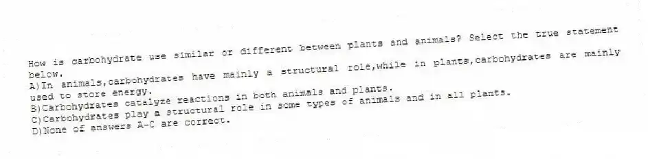 How is carbohydrate use similar or different between plants and animals? Select the true statement below.
A)In animals,carbohydrates have mainly a structural role,while in plants,carbohydrates are mainly used to store energy.
B)Carbohydrates catalyze reactions in both animals and plants.
C)Carbohydrates play a structural role in some types of animals and in all plants.
D)None of answers A-C are correct.