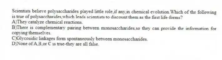 Scientists believe polysaccharides played little role,if any,in chemical evolution.Which of the following is true of polysaccharides,which leads scientists to discount them as the first life-forms?
A)They catalyze chemical reactions.
B)There is complementary pairing between monosaccharides,so they can provide the information for copying themselves.
C)Glycosidic linkages form spontaneously between monosaccharides.
D)None of A,B,or C is true-they are all false.