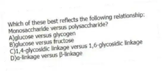 Which of these best reflects the following relationship:
Monosaccharide versus polysaccharide?
A)glucose versus glycogen
B)glucose versus fructose
C)1,4-glycosidic linkage versus 1,6-glycosidic linkage
D)α-linkage versus β-linkage