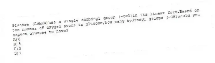 Glucose (C₆H₁₂O₆)has a single carbonyl group (-C=O)in its linear form.Based on the number of oxygen atoms in glucose,how many hydroxyl groups (-OH)would you expect glucose to have?
A)6
B)5
C)3
D)1