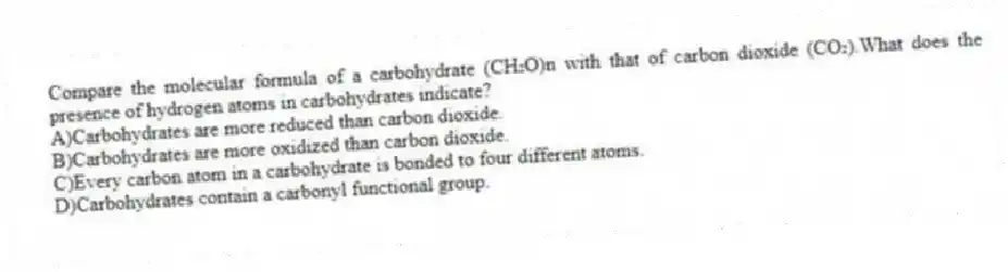 Compare the molecular formula of a carbohydrate (CH₂O)n with that of carbon dioxide (CO₂).What does the presence of hydrogen atoms in carbohydrates indicate?
A)Carbohydrates are more reduced than carbon dioxide.
B)Carbohydrates are more oxidized than carbon dioxide.
C)Every carbon atom in a carbohydrate is bonded to four different atoms.
D)Carbohydrates contain a carbonyl functional group.