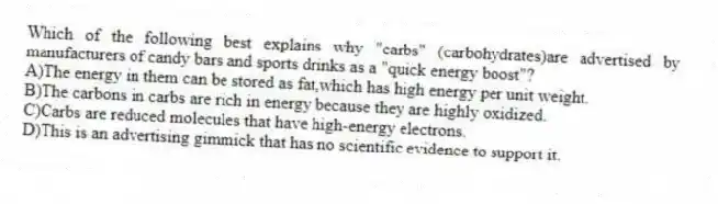 Which of the following best explains why "carbs" (carbohydrates)are advertised by manufacturers of candy bars and sports drinks as a "quick energy boost"?
A)The energy in them can be stored as fat,which has high energy per unit weight.
B)The carbons in carbs are rich in energy because they are highly oxidized.
C)Carbs are reduced molecules that have high-energy electrons.
D)This is an advertising gimmick that has no scientific evidence to support it.