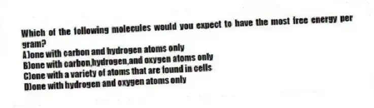 Which of the following molecules would you expect to have the most free energy per gram?
A)one with carbon and hydrogen atoms only
B)one with carbon,hydrogen,and oxygen atoms only
C)one with a variety of atoms that are found in cells
D)one with hydrogen and oxygen atoms only
