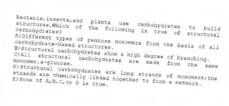 Bacteria,insects,and plants use carbohydrates to build structures.Which of the following is true of structural carbohydrates?
A)Different types of pentose monomers form the basis of all carbohydrate-based structures.
B)Structural carbohydrates show a high degree of branching.
C)All structural carbohydrates are made from the same monomer,a-glucose.
D)Structural carbohydrates are long strands of monomers;the strands are chemically linked together to form a network.
E)None of A,B,C,or D is true.