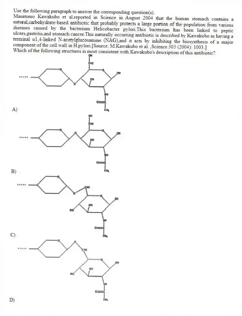 Use the following paragraph to answer the corresponding question(s).
Masatomo Kawakubo et al.reported in Science in August 2004 that the human stomach contains a natural,carbohydrate-based antibiotic that probably protects a large portion of the population from various diseases caused by the bacterium Helicobacter pylori.This bacterium has been linked to peptic ulcers,gastritis,and stomach cancer.This naturally occurring antibiotic is described by Kawakubo as having a terminal α1,4-linked N-acetylglucosamine (NAG),and it acts by inhibiting the biosynthesis of a major component of the cell wall in H.pylori.[Source: M.Kawakubo et al. ,Science 305 (2004): 1003.]
-Which of the following structures is most consistent with Kawakubo's description of this antibiotic?
