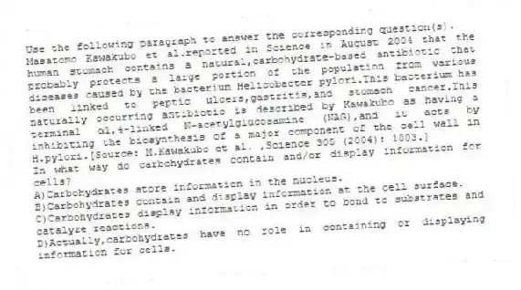 Use the following paragraph to answer the corresponding question(s).
Masatomo Kawakubo et al.reported in Science in August 2004 that the human stomach contains a natural,carbohydrate-based antibiotic that probably protects a large portion of the population from various diseases caused by the bacterium Helicobacter pylori.This bacterium has been linked to peptic ulcers,gastritis,and stomach cancer.This naturally occurring antibiotic is described by Kawakubo as having a terminal α1,4-linked N-acetylglucosamine (NAG),and it acts by inhibiting the biosynthesis of a major component of the cell wall in H.pylori.[Source: M.Kawakubo et al. ,Science 305 (2004): 1003.]
-In what way do carbohydrates contain and/or display information for cells?
A)Carbohydrates store information in the nucleus.
B)Carbohydrates contain and display information at the cell surface.
C)Carbohydrates display information in order to bond to substrates and catalyze reactions.
D)Actually,carbohydrates have no role in containing or displaying information for cells.