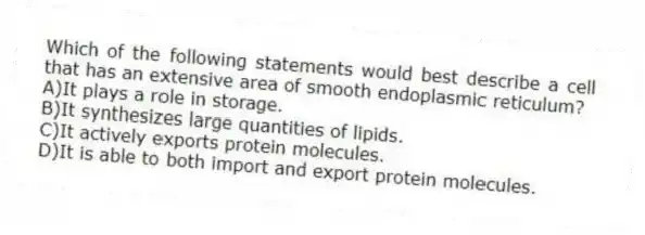 Which of the following statements would best describe a cell that has an extensive area of smooth endoplasmic reticulum?
A)It plays a role in storage.
B)It synthesizes large quantities of lipids.
C)It actively exports protein molecules.
D)It is able to both import and export protein molecules.