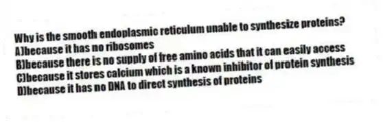 Why is the smooth endoplasmic reticulum unable to synthesize proteins?
A)because it has no ribosomes
B)because there is no supply of free amino acids that it can easily access
C)because it stores calcium which is a known inhibitor of protein synthesis
D)because it has no DNA to direct synthesis of proteins