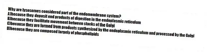 Why are lysosomes considered part of the endomembrane system?
A)because they deposit end products of digestion in the endoplasmic reticulum
B)because they facilitate movement between stacks of the Golgi
C)because they are formed from products synthesized by the endoplasmic reticulum and processed by the Golgi
D)because they are composed largely of phospholipids