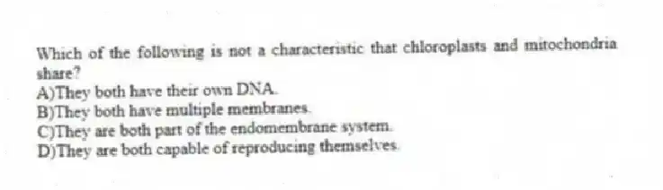 Which of the following is not a characteristic that chloroplasts and mitochondria share?
A)They both have their own DNA.
B)They both have multiple membranes.
C)They are both part of the endomembrane system.
D)They are both capable of reproducing themselves.