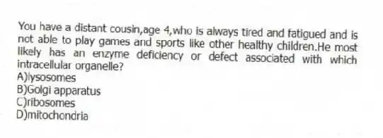 You have a distant cousin,age 4,who is always tired and fatigued and is not able to play games and sports like other healthy children.He most likely has an enzyme deficiency or defect associated with which intracellular organelle?
A)lysosomes
B)Golgi apparatus
C)ribosomes
D)mitochondria