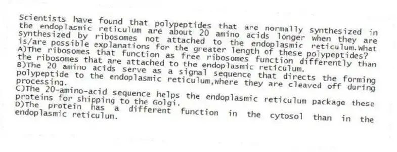 Scientists have found that polypeptides that are normally synthesized in the endoplasmic reticulum are about 20 amino acids longer when they are synthesized by ribosomes not attached to the endoplasmic reticulum.What is/are possible explanations for the greater length of these polypeptides?
A)The ribosomes that function as free ribosomes function differently than the ribosomes that are attached to the endoplasmic reticulum.
B)The 20 amino acids serve as a signal sequence that directs the forming polypeptide to the endoplasmic reticulum,where they are cleaved off during processing.
C)The 20-amino-acid sequence helps the endoplasmic reticulum package these proteins for shipping to the Golgi.
D)The protein has a different function in the cytosol than in the endoplasmic reticulum.