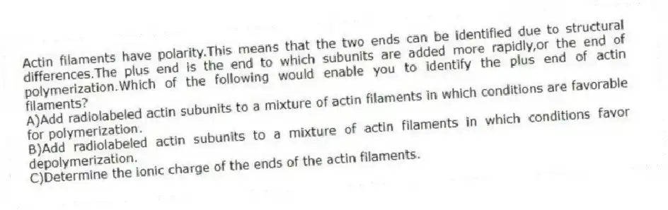 Actin filaments have polarity.This means that the two ends can be identified due to structural differences.The plus end is the end to which subunits are added more rapidly,or the end of polymerization.Which of the following would enable you to identify the plus end of actin filaments?
A)Add radiolabeled actin subunits to a mixture of actin filaments in which conditions are favorable for polymerization.
B)Add radiolabeled actin subunits to a mixture of actin filaments in which conditions favor depolymerization.
C)Determine the ionic charge of the ends of the actin filaments.