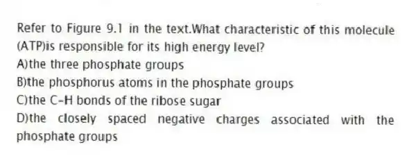 Refer to Figure 9.1 in the text.What characteristic of this molecule (ATP)is responsible for its high energy level?
A)the three phosphate groups
B)the phosphorus atoms in the phosphate groups
C)the C-H bonds of the ribose sugar
D)the closely spaced negative charges associated with the phosphate groups
