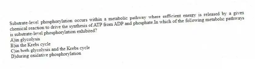 Substrate-level phosphorylation occurs within a metabolic pathway where sufficient energy is released by a given chemical reaction to drive the synthesis of ATP from ADP and phosphate.In which of the following metabolic pathways is substrate-level phosphorylation exhibited?
A)in glycolysis
B)in the Krebs cycle
C)in both glycolysis and the Krebs cycle
D)during oxidative phosphorylation