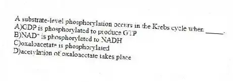 A substrate-level phosphorylation occurs in the Krebs cycle when _____.
A)GDP is phosphorylated to produce GTP
B)NAD⁺ is phosphorylated to NADH
C)oxaloacetate is phosphorylated
D)acetylation of oxaloacetate takes place