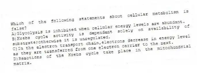 Which of the following statements about cellular metabolism is false?
A)Glycolysis is inhibited when cellular energy levels are abundant.
B)Krebs cycle activity is dependent solely on availability of substrate;otherwise it is unregulated.
C)In the electron transport chain,electrons decrease in energy level as they are transferred from one electron carrier to the next.
D)Reactions of the Krebs cycle take place in the mitochondrial matrix.