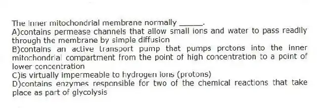 The inner mitochondrial membrane normally _____.
A)contains permease channels that allow small ions and water to pass readily through the membrane by simple diffusion
B)contains an active transport pump that pumps protons into the inner mitochondrial compartment from the point of high concentration to a point of lower concentration
C)is virtually impermeable to hydrogen ions (protons)
D)contains enzymes responsible for two of the chemical reactions that take place as part of glycolysis