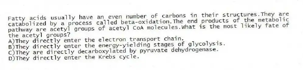 Fatty acids usually have an even number of carbons in their structures.They are catabolized by a process called beta-oxidation.The end products of the metabolic pathway are acetyl groups of acetyl CoA molecules.What is the most likely fate of the acetyl groups?
A)They directly enter the electron transport chain.
B)They directly enter the energy-yielding stages of glycolysis.
C)They are directly decarboxylated by pyruvate dehydrogenase.
D)They directly enter the Krebs cycle.