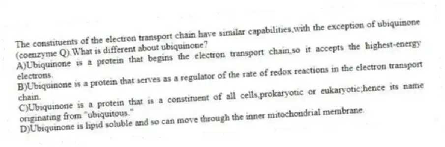 The constituents of the electron transport chain have similar capabilities,with the exception of ubiquinone (coenzyme Q).What is different about ubiquinone?
A)Ubiquinone is a protein that begins the electron transport chain,so it accepts the highest-energy electrons.
B)Ubiquinone is a protein that serves as a regulator of the rate of redox reactions in the electron transport chain.
C)Ubiquinone is a protein that is a constituent of all cells,prokaryotic or eukaryotic;hence its name originating from "ubiquitous."
D)Ubiquinone is lipid soluble and so can move through the inner mitochondrial membrane.