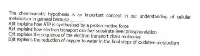 The chemiosmotic hypothesis is an important concept in our understanding of cellular metabolism in general because _____.
A)it explains how ATP is synthesized by a proton motive force
B)it explains how electron transport can fuel substrate-level phosphorylation
C)it explains the sequence of the electron transport chain molecules
D)it explains the reduction of oxygen to water in the final steps of oxidative metabolism