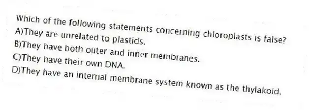 Which of the following statements concerning chloroplasts is false?
A)They are unrelated to plastids.
B)They have both outer and inner membranes.
C)They have their own DNA.
D)They have an internal membrane system known as the thylakoid.