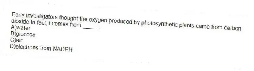 Early investigators thought the oxygen produced by photosynthetic plants came from carbon dioxide.In fact,it comes from _____.
A)water
B)glucose
C)air
D)electrons from NADPH
