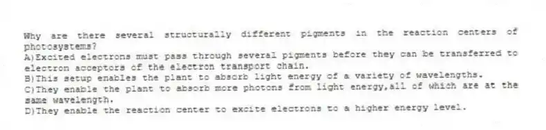 Why are there several structurally different pigments in the reaction centers of photosystems?
A)Excited electrons must pass through several pigments before they can be transferred to electron acceptors of the electron transport chain.
B)This setup enables the plant to absorb light energy of a variety of wavelengths.
C)They enable the plant to absorb more photons from light energy,all of which are at the same wavelength.
D)They enable the reaction center to excite electrons to a higher energy level.
