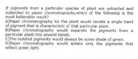 If pigments from a particular species of plant are extracted and subjected to paper chromatography,which of the following is the most believable result?
A)Paper chromatography for the plant would isolate a single band of pigment that is characteristic of that particular plant.
B)Paper chromatography would separate the pigments from a particular plant into several bands.
C)The isolated pigments would always be some shade of green.
D)Paper chromatography would isolate only the pigments that reflect green light.