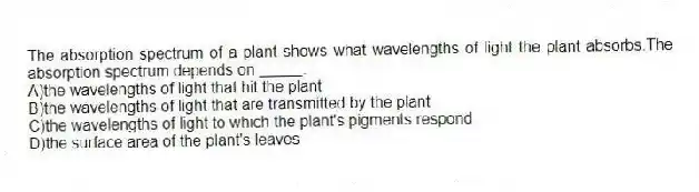 The absorption spectrum of a plant shows what wavelengths of light the plant absorbs.The absorption spectrum depends on _____.
A)the wavelengths of light that hit the plant
B)the wavelengths of light that are transmitted by the plant
C)the wavelengths of light to which the plant's pigments respond
D)the surface area of the plant's leaves