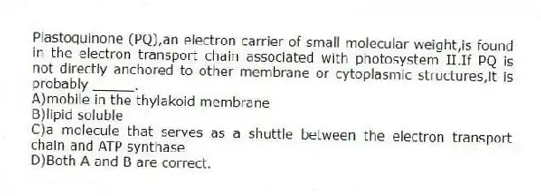 Plastoquinone (PQ),an electron carrier of small molecular weight,is found in the electron transport chain associated with photosystem II.If PQ is not directly anchored to other membrane or cytoplasmic structures,it is probably _____.
A)mobile in the thylakoid membrane
B)lipid soluble
C)a molecule that serves as a shuttle between the electron transport chain and ATP synthase
D)Both A and B are correct.