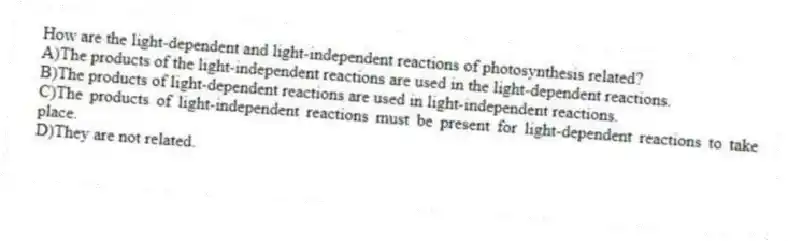 How are the light-dependent and light-independent reactions of photosynthesis related?
A)The products of the light-independent reactions are used in the light-dependent reactions.
B)The products of light-dependent reactions are used in light-independent reactions.
C)The products of light-independent reactions must be present for light-dependent reactions to take place.
D)They are not related.