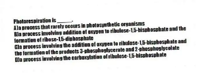 Photorespiration is _____.
A)a process that rarely occurs in photosynthetic organisms
B)a process involving addition of oxygen to ribulose-1,5-bisphosphate and the formation of ribose-1,5-diphosphate
C)a process involving the addition of oxygen to ribulose-1,5-bisphosphate and the formation of the products 3-phosphoglycerate and 2-phosphoglycolate
D)a process involving the carboxylation of ribulose-1,5-bisphosphate