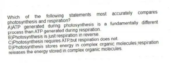 Which of the following statements most accurately compares photosynthesis and respiration?
A)ATP generated during photosynthesis is a fundamentally different process than ATP generated during respiration.
B)Photosynthesis is just respiration in reverse.
C)Photosynthesis requires ATP,but respiration does not.
D)Photosynthesis stores energy in complex organic molecules;respiration releases the energy stored in complex organic molecules.