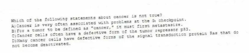 Which of the following statements about cancer is not true?
A)Cancer is very often associated with problems at the G₁ checkpoint.
B)For a tumor to be defined as "cancer," it must first metastasize.
C)Cancer cells often have a defective form of the tumor repressor p53.
D)Many cancer cells have defective forms of the signal transduction protein Ras that do not become deactivated.