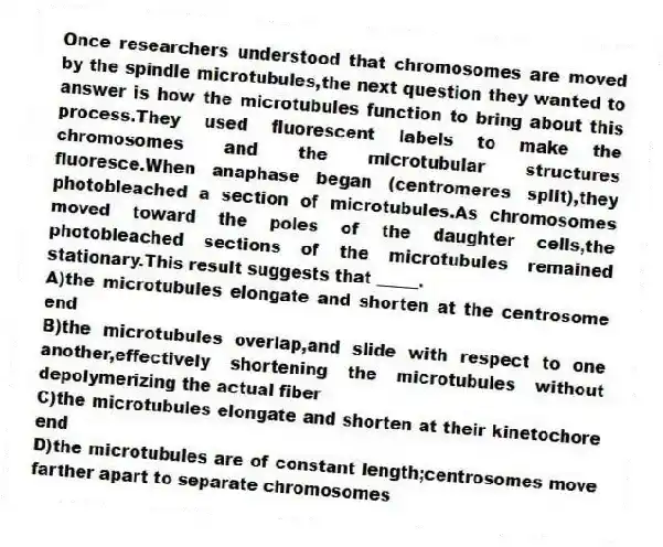 Once researchers understood that chromosomes are moved by the spindle microtubules,the next question they wanted to answer is how the microtubules function to bring about this process.They used fluorescent labels to make the chromosomes and the microtubular structures fluoresce.When anaphase began (centromeres split),they photobleached a section of microtubules.As chromosomes moved toward the poles of the daughter cells,the photobleached sections of the microtubules remained stationary.This result suggests that _____.
A)the microtubules elongate and shorten at the centrosome end
B)the microtubules overlap,and slide with respect to one another,effectively shortening the microtubules without depolymerizing the actual fiber
C)the microtubules elongate and shorten at their kinetochore end
D)the microtubules are of constant length;centrosomes move farther apart to separate chromosomes