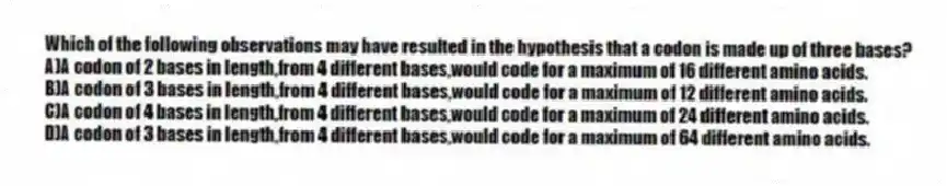 Which of the following observations may have resulted in the hypothesis that a codon is made up of three bases?
A)A codon of 2 bases in length,from 4 different bases,would code for a maximum of 16 different amino acids.
B)A codon of 3 bases in length,from 4 different bases,would code for a maximum of 12 different amino acids.
C)A codon of 4 bases in length,from 4 different bases,would code for a maximum of 24 different amino acids.
D)A codon of 3 bases in length,from 4 different bases,would code for a maximum of 64 different amino acids.
