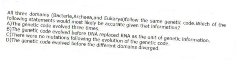 All three domains (Bacteria,Archaea,and Eukarya)follow the same genetic code.Which of the following statements would most likely be accurate given that information?
A)The genetic code evolved three times.
B)The genetic code evolved before DNA replaced RNA as the unit of genetic information.
C)There were no mutations following the evolution of the genetic code.
D)The genetic code evolved before the different domains diverged.