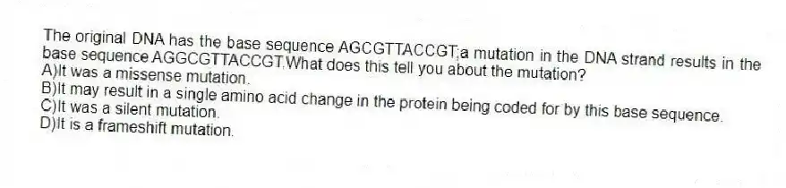 The original DNA has the base sequence AGCGTTACCGT;a mutation in the DNA strand results in the base sequence AGGCGTTACCGT.What does this tell you about the mutation?
A)It was a missense mutation.
B)It may result in a single amino acid change in the protein being coded for by this base sequence.
C)It was a silent mutation.
D)It is a frameshift mutation.