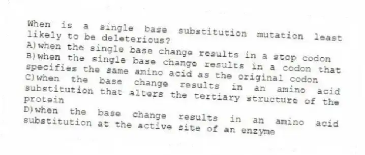 When is a single base substitution mutation least likely to be deleterious?
A)when the single base change results in a stop codon
B)when the single base change results in a codon that specifies the same amino acid as the original codon
C)when the base change results in an amino acid substitution that alters the tertiary structure of the protein
D)when the base change results in an amino acid substitution at the active site of an enzyme
