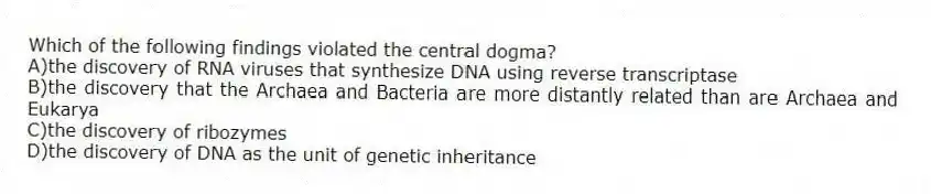 Which of the following findings violated the central dogma?
A)the discovery of RNA viruses that synthesize DNA using reverse transcriptase
B)the discovery that the Archaea and Bacteria are more distantly related than are Archaea and Eukarya
C)the discovery of ribozymes
D)the discovery of DNA as the unit of genetic inheritance