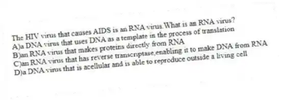The HIV virus that causes AIDS is an RNA virus.What is an RNA virus?
A)a DNA virus that uses DNA as a template in the process of translation
B)an RNA virus that makes proteins directly from RNA
C)an RNA virus that has reverse transcriptase,enabling it to make DNA from RNA
D)a DNA virus that is acellular and is able to reproduce outside a living cell
