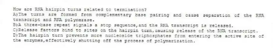How are RNA hairpin turns related to termination?
A)The turns are formed from complementary base pairing and cause separation of the RNA transcript and RNA polymerase.
B)A three-base repeat signals a stop sequence,and the RNA transcript is released.
C)Release factors bind to sites on the hairpin turn,causing release of the RNA transcript.
D)The hairpin turn prevents more nucleoside triphosphates from entering the active site of the enzymes,effectively shutting off the process of polymerization.